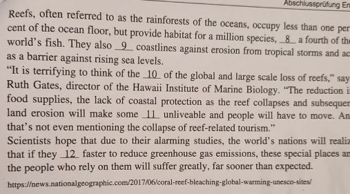 Abschlussprüfung Er 
Reefs, often referred to as the rainforests of the oceans, occupy less than one per 
cent of the ocean floor, but provide habitat for a million species, __8__ a fourth of the 
world's fish. They also __9__ coastlines against erosion from tropical storms and ac 
as a barrier against rising sea levels. 
“It is terrifying to think of the _10_ of the global and large scale loss of reefs,” say 
Ruth Gates, director of the Hawaii Institute of Marine Biology. “The reduction i 
food supplies, the lack of coastal protection as the reef collapses and subsequer 
land erosion will make some _11_ unliveable and people will have to move. An 
that’s not even mentioning the collapse of reef-related tourism.” 
Scientists hope that due to their alarming studies, the world’s nations will realiz 
that if they _ 12 _ faster to reduce greenhouse gas emissions, these special places ar 
the people who rely on them will suffer greatly, far sooner than expected. 
https://news.nationalgeographic.com/2017/06/coral-reef-bleaching-global-warming-unesco-sites/