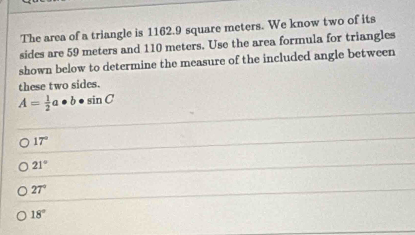 The area of a triangle is 1162.9 square meters. We know two of its
sides are 59 meters and 110 meters. Use the area formula for triangles
shown below to determine the measure of the included angle between
these two sides.
A= 1/2 a· b· sin C
17°
21°
27°
18°