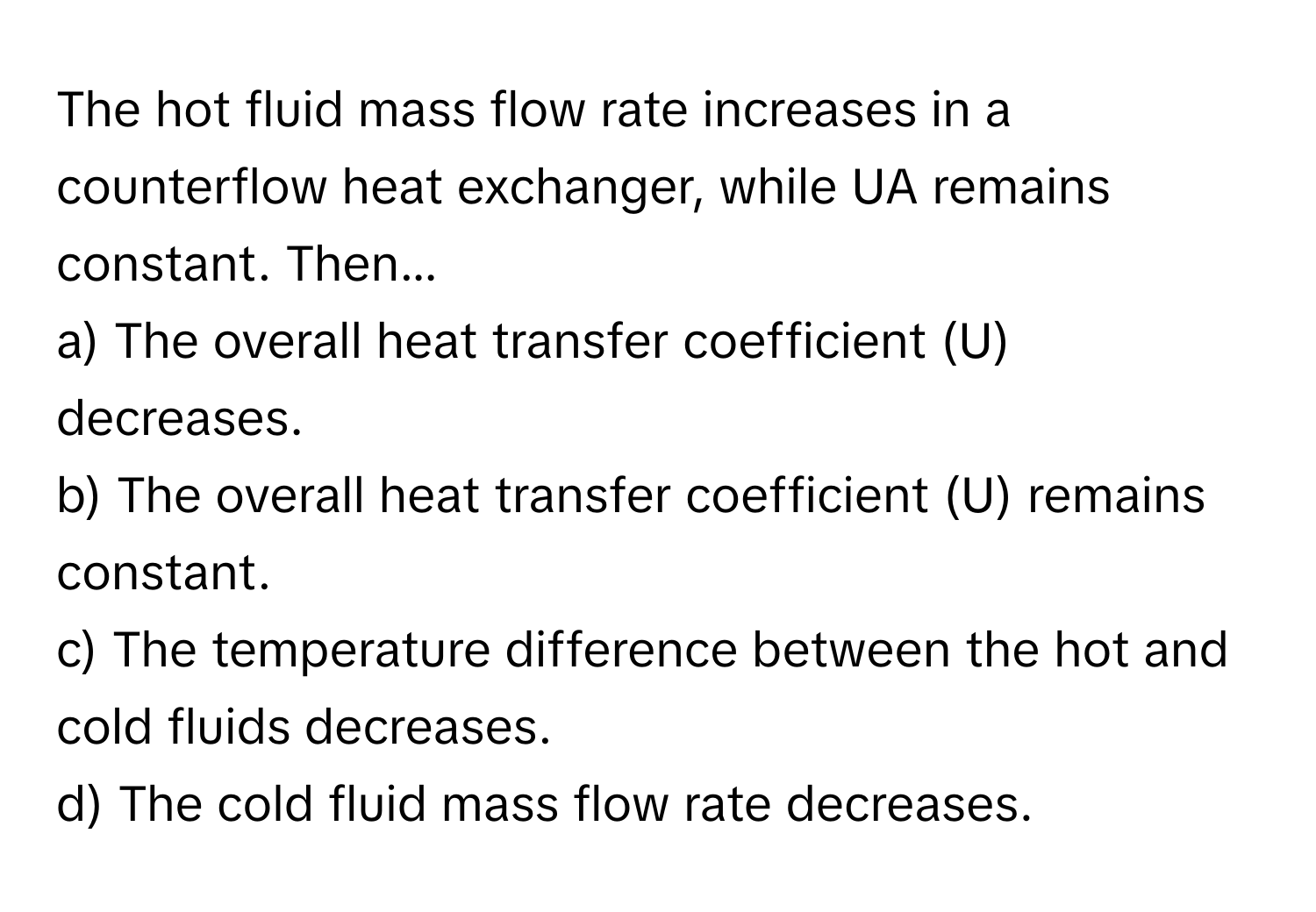 The hot fluid mass flow rate increases in a counterflow heat exchanger, while UA remains constant. Then...

a) The overall heat transfer coefficient (U) decreases.
b) The overall heat transfer coefficient (U) remains constant.
c) The temperature difference between the hot and cold fluids decreases.
d) The cold fluid mass flow rate decreases.