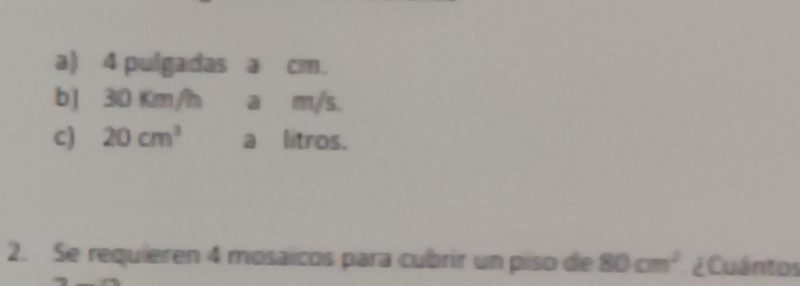 a) 4 pulgadas a cm.
b) 30 Km/h a m/s.
c) 20cm^3 a litros.
2. Se requieren 4 mosaicos para cubrir un piso de 80cm^2 ¿ Cuántos