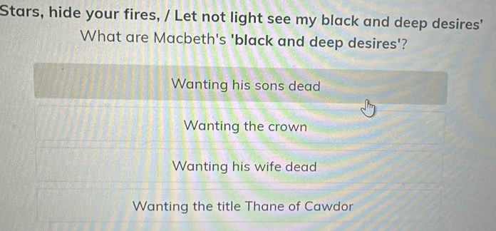 Stars, hide your fires, / Let not light see my black and deep desires'
What are Macbeth's 'black and deep desires'?
Wanting his sons dead
Wanting the crown
Wanting his wife dead
Wanting the title Thane of Cawdor