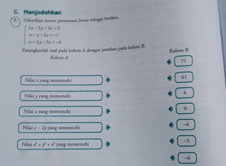 Menjodohkan
D Diberikan sonem persaman linear sebagai berikut.
beginarrayl 2x-3y+3z=3 x-y-2z=-1 -x+2y-3z=-4endarray.
Pasangkcanlah soal pada kolom A dengan jawaban pada kolom B.
Kolom B
Kolom A
71
61
Nilai x yang memenuhi
4
Nilai y yang memenuhi

0
Nilai z yang memenuhi
-4
Nilai x-2y yang memenuhi
-5
Nilai x^2+y^2+z^2 yang memenuhi
-6