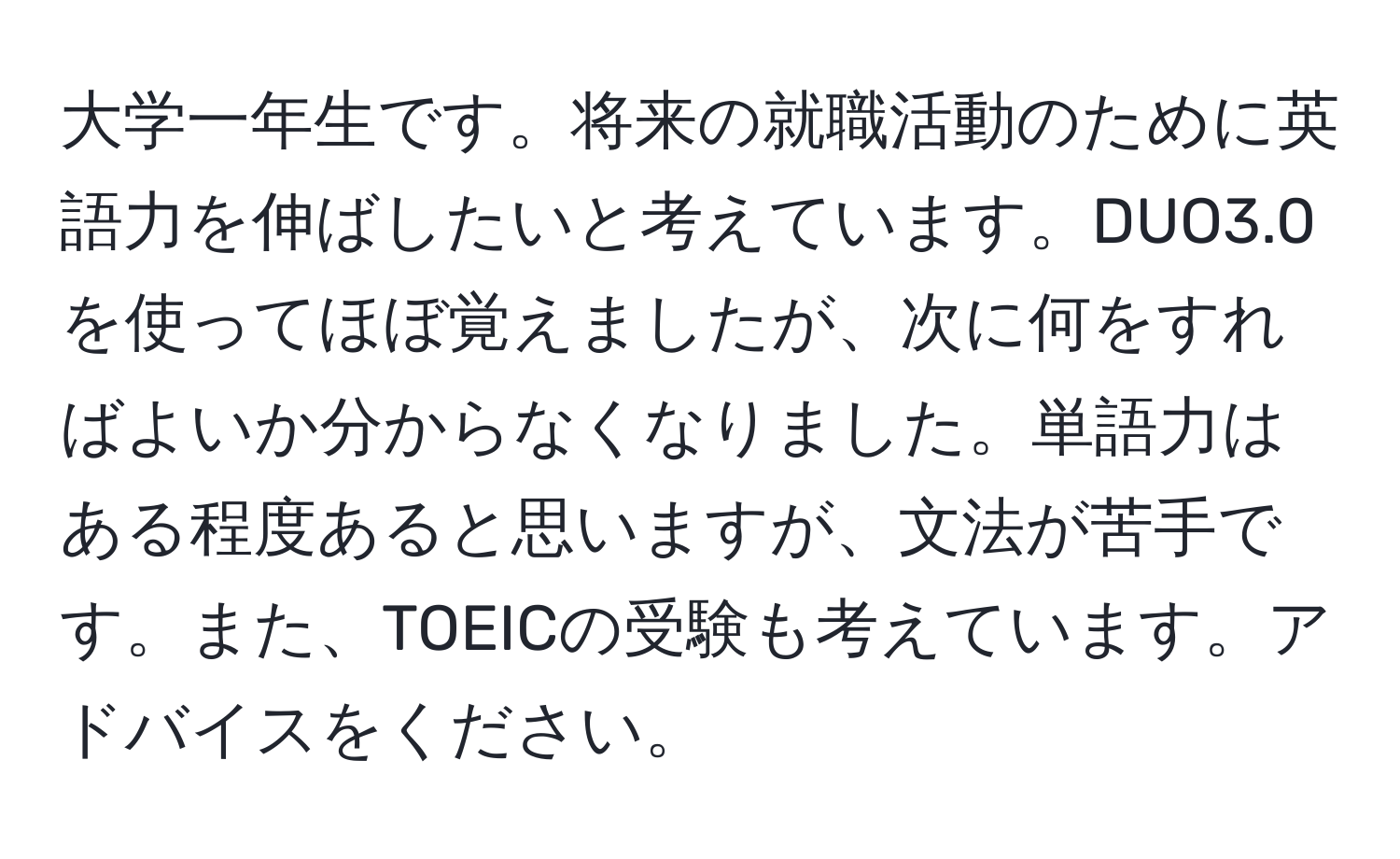 大学一年生です。将来の就職活動のために英語力を伸ばしたいと考えています。DUO3.0を使ってほぼ覚えましたが、次に何をすればよいか分からなくなりました。単語力はある程度あると思いますが、文法が苦手です。また、TOEICの受験も考えています。アドバイスをください。