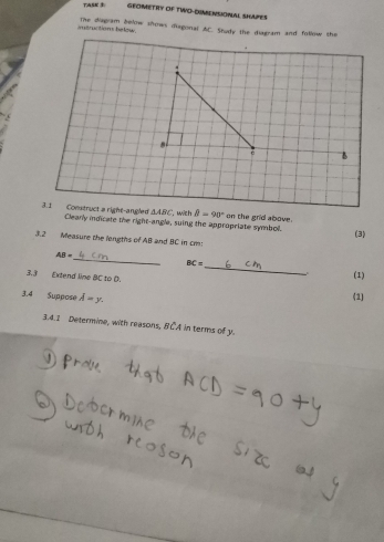 TASK GEOMETRY OF TWO-DUMENSINAL SHAPES 
trction below. The diagram bellow shows disgonal AC. Shudy the diagram and follow the 
B
△ ABC with B=90°
3.1 Construct a right-angled Clearly indicate the right-angle, suing the appropriate symbol. on the grid above. 
(3) 
3.2 Measure the lengths of AB and BC in cm : 
_
AB=
BC=
(1) 
3.3 Extend line BC to D. 
_ 
3.4 Suppose overline A=y. 
(1) 
3.4.1 Determine, with reasons, BCA in terms of y.