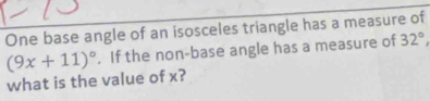 One base angle of an isosceles triangle has a measure of 
. If the non-base angle has a measure of 32°,
(9x+11)^circ  what is the value of x?