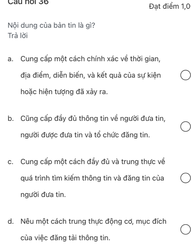 Câu noi 36
Đạt điểm 1,0
Nội dung của bản tin là gì?
Trà lời
a. Cung cấp một cách chính xác về thời gian,
địa điểm, diễn biến, và kết quả của sự kiện
hoặc hiện tượng đã xảy ra.
b. Cũng cấp đầy đù thông tin về người đưa tin,
người được đưa tin và tổ chức đăng tin.
c. Cung cấp một cách đầy đủ và trung thực về
quá trình tìm kiếm thông tin và đăng tin của
người đưa tin.
d. Nêu một cách trung thực động cơ, mục đích
của việc đăng tài thông tin.