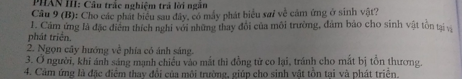 PHAN III: Câu trắc nghiệm trả lời ngăn 
Câu 9 (B): Cho các phát biểu sau đây, có mấy phát biểu sai về cảm ứng ở sinh vật? 
1. Cảm ứng là đặc điểm thích nghi với những thay đổi của môi trường, đảm bảo cho sinh vật tồn tại và 
phát triển. 
2. Ngọn cây hướng về phía có ánh sáng. 
3. Ở người, khi ánh sáng mạnh chiếu vào mắt thì đồng tử co lại, tránh cho mắt bị tồn thương. 
4. Cảm ứng là đặc điểm thay đổi của môi trường, giúp cho sinh vật tồn tại và phát triển.