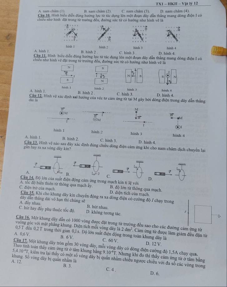 TX1 - HKII - Vật lý 12
A. nam châm (1). B. nam châm (2). C. nam châm (3). D. nam châm (4).
Câu 10, Hình biểu diễn đúng hướng lực từ tác dụng lên một đoạn dây dẫn thắng mang dòng điện I có
chiều như hình đặt trong từ trường đều, đường sức từ có hướng như hình vẽ là
B
hinh 1 hỉnh 2 hinh 3 hinh 4
A. hinh 1. B. hinh 2 . C. hinh 3 , D. hinh 4.
Câu 11, Hình biểu diễn đúng hướng lực từ tác dụng lên một đoạn dây dẫn thẳng mang đòng điện I có
chiều như hình vẽ đặt trong từ trường đều, đường sức từ có hướng như hình vẽ là
N s
I
I
N S s N
s N
hinh 1 hinh 2 hinh 3
A. hình 1. B. hinh 2 . C. hình 3. D. hình 4. hinh 4
Câu 12. Hình vẽ xác định sai hướng của véc tơ cảm ứng từ tại M gây bởi dòng điện trong dây dẫn thẳng
dài là
B
M
B
M
●)I
hinh 1 hinh 4
A. hình 1. B. hinh 2. C. hinh 3. D. hinh 4.
Câu 13. Hình vẽ nào sau đây xác định đúng chiều dòng điện cảm ứng khi cho nam châm dịch chuyển lại
gần hay ra xa vòng dây kín?
7
A.
7
C.
D.
Câu 14. Độ lớn của suất điện động cảm ứng trong mạch kín tỉ lệ với
A. tốc độ biển thiên từ thông qua mạch ấy. B. độ lớn từ thông qua mạch.
C. điện trở của mạch. D. diện tích của mạch.
Câu 15. Khi cho khung dây kín chuyển động ra xa dòng điện có cường độ / chạy trong
dây dẫn thắng dài vô hạn thì chúng sẽ
A. đầy nhau. B. hút nhau.
C. hút hay đây phụ thuộc tốc độ. D. không tương tác.
1
Câu 16. Một khung dây dẫn có 1000 vòng được đặt trong từ trường đều sao cho các đường cảm ứng từ
vuống góc với mặt phẳng khung. Diện tích mỗi vòng dây là 2dm^2. Cảm ứng từ được làm giảm đều đặn từ
0,5 T đến 0,2 T trong thời gian 0,1 s. Độ lớn suất điện động trong toàn khung dây là
A. 0,6 V. B. 6 V. C. 60 V. D. 12 V.
Câu 17. Một khung dây tròn gồm 30 vòng dây, mỗi vòng dây có dòng điện cường độ 1,5A chạy qua.
5,4.10^(-4)T
Theo tinh toán thấy cảm ứng từ ở tâm khung bằng 9.10^(-4)T T Nhưng khi đo thì thầy cảm ứng từ ở tâm bằng
khung. Số vòng dây bị quần nhầm là 7, kiểm tra lại thầy có một số vòng dây bị quần nhằm chiều ngược chiều với đa số các vòng trong
A. 12.
B. 3. C. 4 . D. 6.