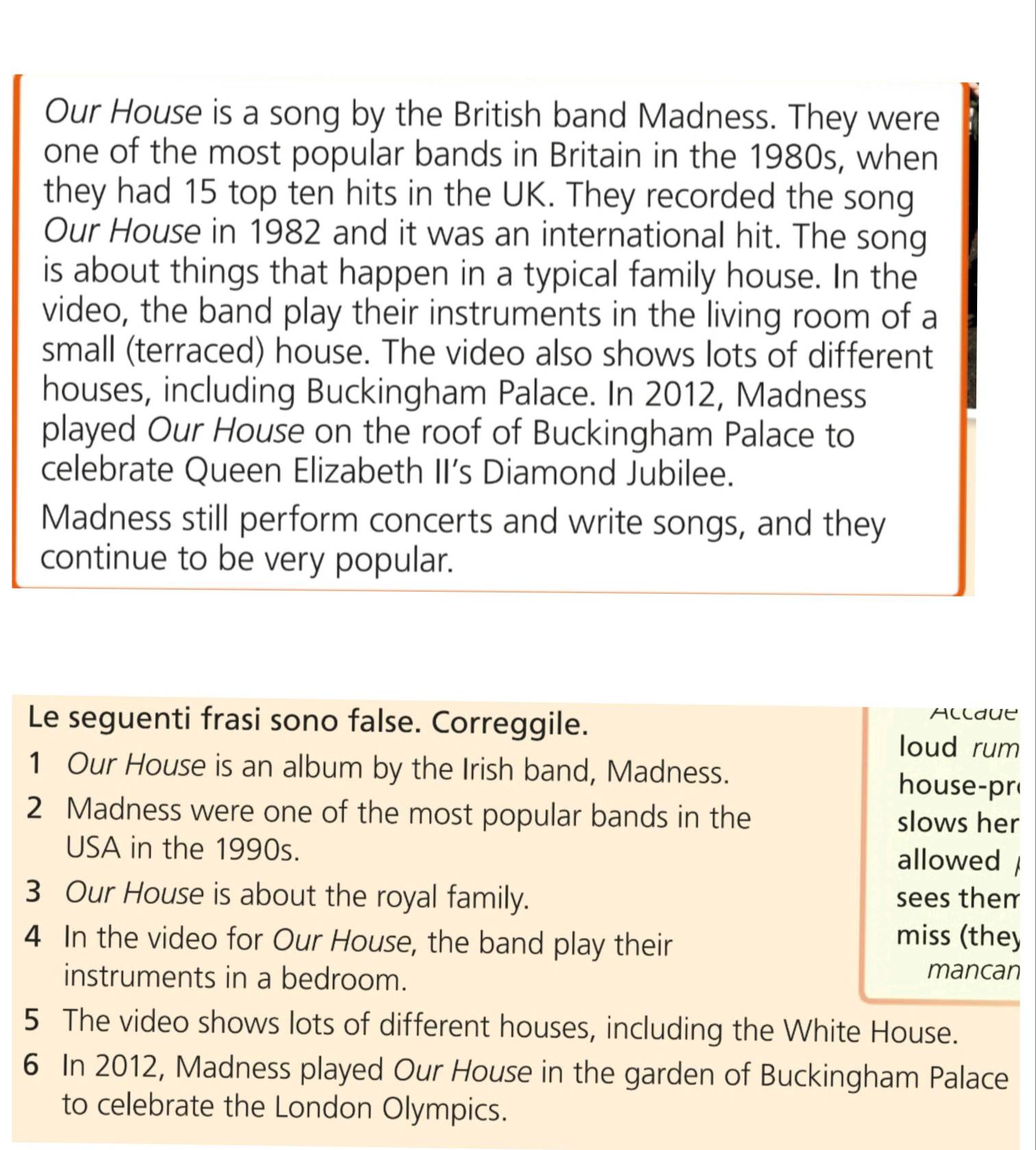 Our House is a song by the British band Madness. They were 
one of the most popular bands in Britain in the 1980s, when 
they had 15 top ten hits in the UK. They recorded the song 
Our House in 1982 and it was an international hit. The song 
is about things that happen in a typical family house. In the 
video, the band play their instruments in the living room of a 
small (terraced) house. The video also shows lots of different 
houses, including Buckingham Palace. In 2012, Madness 
played Our House on the roof of Buckingham Palace to 
celebrate Queen Elizabeth II’s Diamond Jubilee. 
Madness still perform concerts and write songs, and they 
continue to be very popular. 
Le seguenti frasi sono false. Correggile. Alldue 
loud rum 
1 Our House is an album by the Irish band, Madness. 
house-pr 
2 Madness were one of the most popular bands in the slows her 
USA in the 1990s. 
allowed 
3 Our House is about the royal family. sees them 
4 In the video for Our House, the band play their 
miss (they 
instruments in a bedroom. mancan 
5 The video shows lots of different houses, including the White House. 
6 In 2012, Madness played Our House in the garden of Buckingham Palace 
to celebrate the London Olympics.