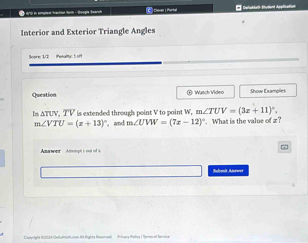 4/12 in simplest fraction form - Google Search Clever | Portal DeltaMath Student Application 
Interior and Exterior Triangle Angles 
Score: 1/2 Penalty: 1 off 
Question Watch Video Show Examples 
In △ TUV, overline TV is extended through point V to point W, m∠ TUV=(3x+11)^circ ,
m∠ VTU=(x+13)^circ  ,and m∠ UVW=(7x-12)^circ . What is the value of x? 
P 
Answer Attempt 1 out of 2 
Submit Answer 
ut 
Copyright ©2024 DeltaMath.com All Rights Reserved. Privacy Policy | Terms of Service