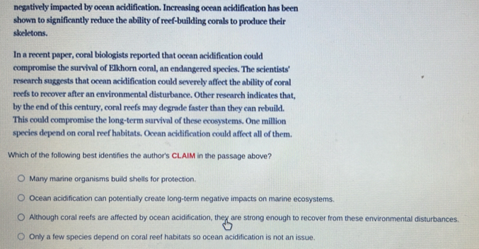 negatively impacted by ocean acidification. Increasing ocean acidification has been
shown to significantly reduce the ability of reef-building corals to produce their
skeletons.
In a recent paper, coral biologists reported that ocean acidification could
compromise the survival of Elkhorn coral, an endangered species. The scientists'
research suggests that ocean acidification could severely affect the ability of coral
reefs to recover after an environmental disturbance. Other research indicates that,
by the end of this century, coral reefs may degrade faster than they can rebuild.
This could compromise the long-term survival of these ecosystems. One million
species depend on coral reef habitats. Ocean acidification could affect all of them.
Which of the following best identifies the author's CLAIM in the passage above?
Many marine organisms build shells for protection.
Ocean acidification can potentially create long-term negative impacts on marine ecosystems.
Although coral reefs are affected by ocean acidification, they are strong enough to recover from these environmental disturbances.
Only a few species depend on coral reef habitats so ocean acidification is not an issue.