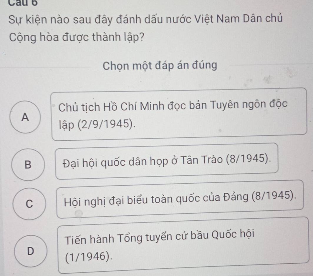 Cau 6
Sự kiện nào sau đây đánh dấu nước Việt Nam Dân chủ
Cộng hòa được thành lập?
Chọn một đáp án đúng
Chủ tịch Hồ Chí Minh đọc bản Tuyên ngôn độc
A
lập (2/9/1945).
B Đại hội quốc dân họp ở Tân Trào (8/1945).
C Hội nghị đại biểu toàn quốc của Đảng (8/1945).
Tiến hành Tổng tuyển cử bầu Quốc hội
D
(1/1946).