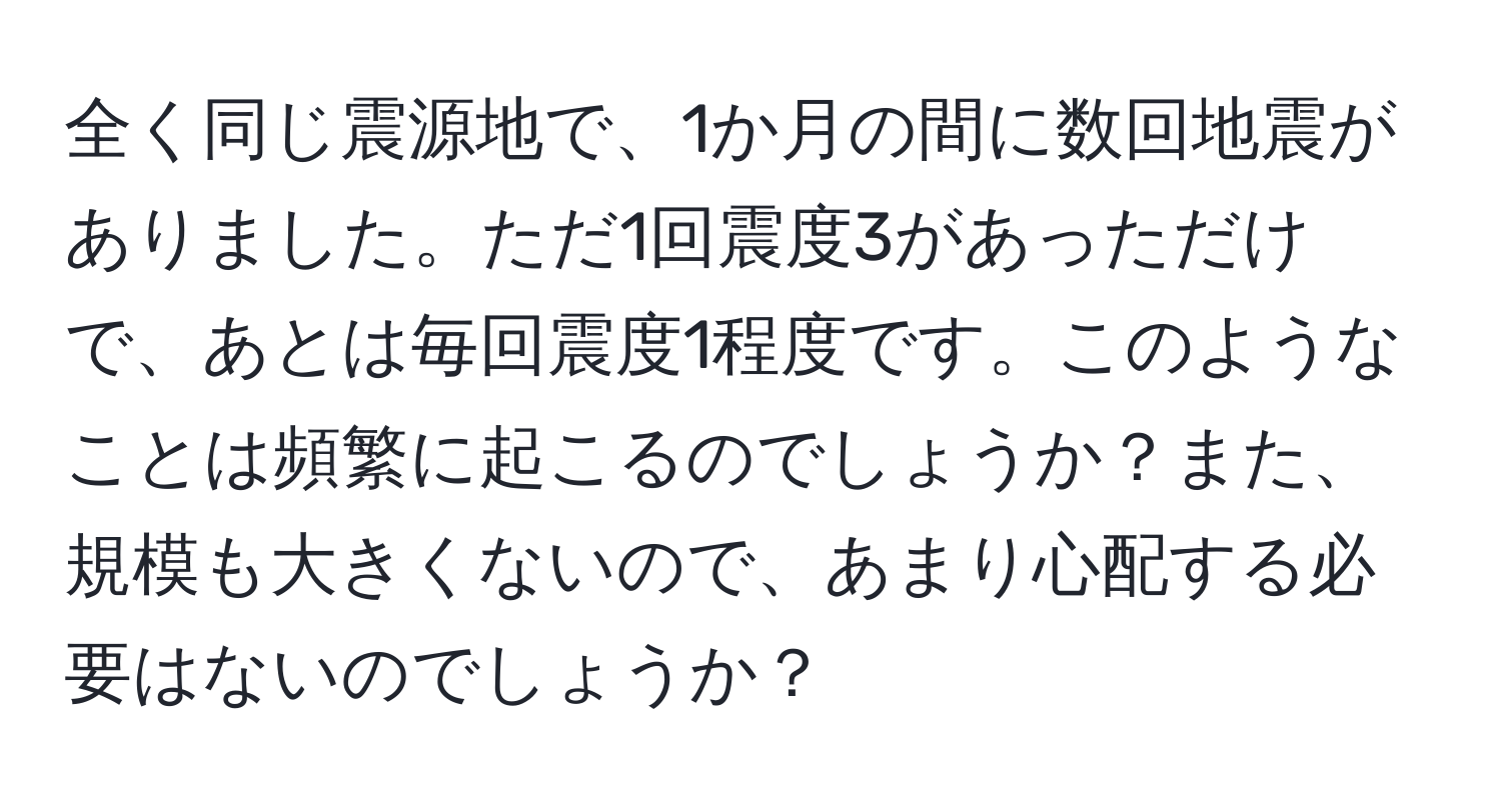 全く同じ震源地で、1か月の間に数回地震がありました。ただ1回震度3があっただけで、あとは毎回震度1程度です。このようなことは頻繁に起こるのでしょうか？また、規模も大きくないので、あまり心配する必要はないのでしょうか？