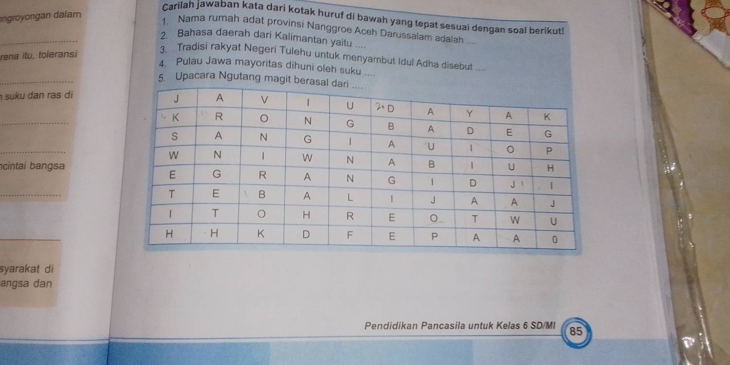 angron  n d am
Carilah jawaban kata dari kotak huruf di bawah yang tepat sesuai dengan soal berikuti
_
1. Nama rumah adat provinsi Nanggroe Aceh Darussalam adalah ....
2. Bahasa daerah dari Kalimantan yaitu ....
rena itu, toleransi
3. Tradisi rakyat Negeri Tulehu untuk menyambut Idul Adha disebut ....
_
4, Pulau Jawa mayoritas dihuni oleh suku ....
5. Upacara Ngutang magit be
suku dan ras dí
_
_
cintai bangsa
_
syarakat di
angsa dan
Pendidikan Pancasila untuk Kelas 6 SD/MI 85