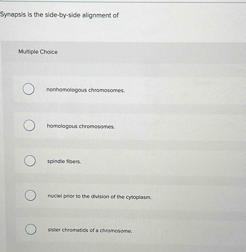 Synapsis is the side-by-side alignment of
Multiple Choice
nonhomologous chromosomes.
homologous chromosomes.
spindle fibers.
nuclei prior to the division of the cytoplasm.
sister chromatids of a chromosome.