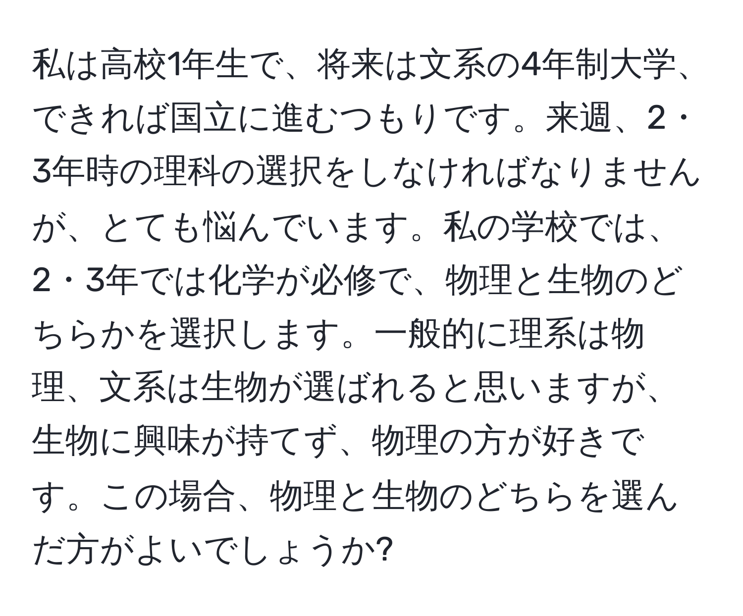 私は高校1年生で、将来は文系の4年制大学、できれば国立に進むつもりです。来週、2・3年時の理科の選択をしなければなりませんが、とても悩んでいます。私の学校では、2・3年では化学が必修で、物理と生物のどちらかを選択します。一般的に理系は物理、文系は生物が選ばれると思いますが、生物に興味が持てず、物理の方が好きです。この場合、物理と生物のどちらを選んだ方がよいでしょうか?