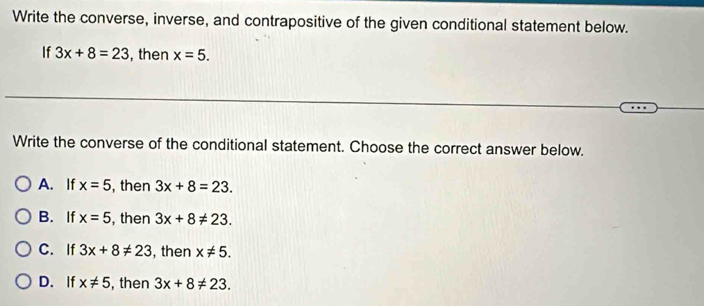 Write the converse, inverse, and contrapositive of the given conditional statement below.
If 3x+8=23 , then x=5. 
Write the converse of the conditional statement. Choose the correct answer below.
A. If x=5 , then 3x+8=23.
B. If x=5 , then 3x+8!= 23.
C. If 3x+8!= 23 , then x!= 5.
D. If x!= 5 , then 3x+8!= 23.