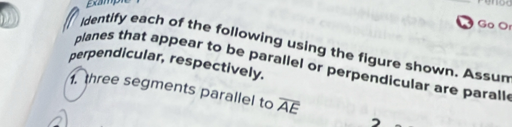 Example 
Ö Go Or 
Identify each of the following using the figure shown. Assun 
perpendicular, respectively. 
planes that appear to be parallel or perpendicular are parall 
1. three segments parallel to overline AE