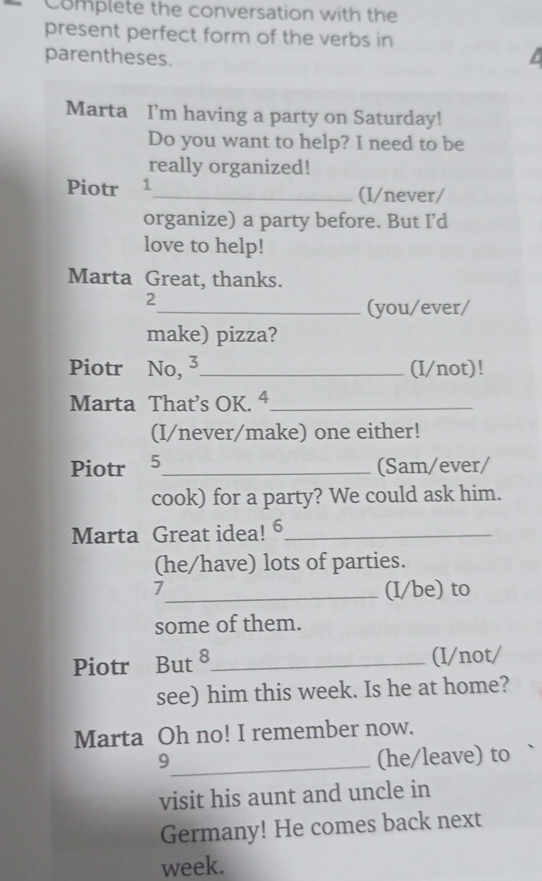 Complete the conversation with the 
present perfect form of the verbs in 
parentheses. 
Marta I'm having a party on Saturday! 
Do you want to help? I need to be 
really organized! 
Piotr 1_ (I/never/ 
organize) a party before. But I’d 
love to help! 
Marta Great, thanks. 
2 
_(you/ever/ 
make) pizza? 
Piotr No, 3_ (I/not)! 
Marta That’s OK. 4_ 
(I/never/make) one either! 
Piotr 5_ 
(Sam/ever/ 
cook) for a party? We could ask him. 
Marta Great idea! 6_ 
(he/have) lots of parties. 
7 
_(I/be) to 
some of them. 
Piotr But 8 _ (I/not/ 
see) him this week. Is he at home? 
Marta Oh no! I remember now. 
_9 
(he/leave) to 
visit his aunt and uncle in 
Germany! He comes back next 
week.