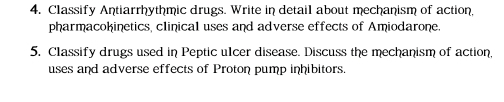 Classify Antiarrhythmic drugs. Write in detail about mechanism of action 
pharmacokinetics, clinical uses and adverse effects of Amiodarone. 
5, Classify drugs used in Peptic ulcer disease. Discuss the mechanism of action, 
uses and adverse effects of Proton pump inhibitors.