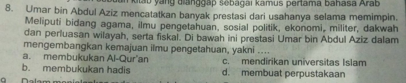 kitab yang đianggáp sebagai kamus pertama bahasa Arab
8. Umar bin Abdul Aziz mencatatkan banyak prestasi dari usahanya selama memimpin.
Meliputi bidang agama, ilmu pengetahuan, sosial politik, ekonomi, militer, dakwah
dan perluasan wilayah, serta fiskal. Di bawah ini prestasi Umar bin Abdul Aziz dalam
mengembangkan kemajuan ilmu pengetahuan, yakni ....
a. membukukan Al-Qur'an c. mendirikan universitas Islam
b. membukukan hadis d. membuat perpustakaan
Dalar