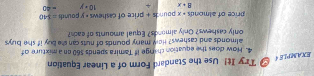 EXAMPLE 4 # Try It! Use the Standard Form of a Linear Equation 
4. How does the equation change if Tamira spends $60 on a mixture of 
almonds and cashews? How many pounds of nuts can she buy if she buys 
only cashews? Only almonds? Equal amounts of each? 
price of almonds * x pounds + price of cashews • y pounds =$40
8· x +
10· y =40