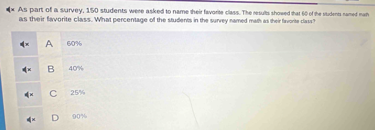 As part of a survey, 150 students were asked to name their favorite class. The results showed that 60 of the students named math
as their favorite class. What percentage of the students in the survey named math as their favorite class?
A 60%
B 40%
C 25%
90%