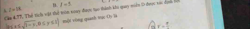 B. I=5. 
U 1|-x
A.
Câu 4.77. Thể tích vật thể tròn xoay được tạo thành khi quay miền D được xác định bi I=18.
 0≤ x≤ sqrt(1-y),0≤ y≤ 1 một vòng quanh trục Oy là
D V=frac π ,