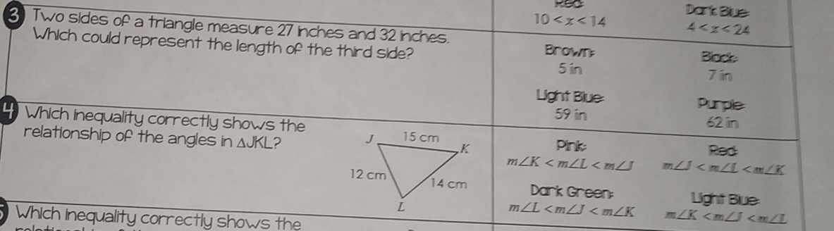 10
Dark Blue 
3 Two sides of a triangle measure 27 inches and 32 inches.
4
Which could represent the length of the third side? Brown; 
Black
5 in 7 ín
Light Blue: Purple
59 in 62 in
4Which Inequality correctly shows the 
relationship of the angles in △ JKL ?Pink:
m∠ K m∠ J
Dark Green Light Blue:
m∠ L m∠ K
Which inequality correctly shows the
