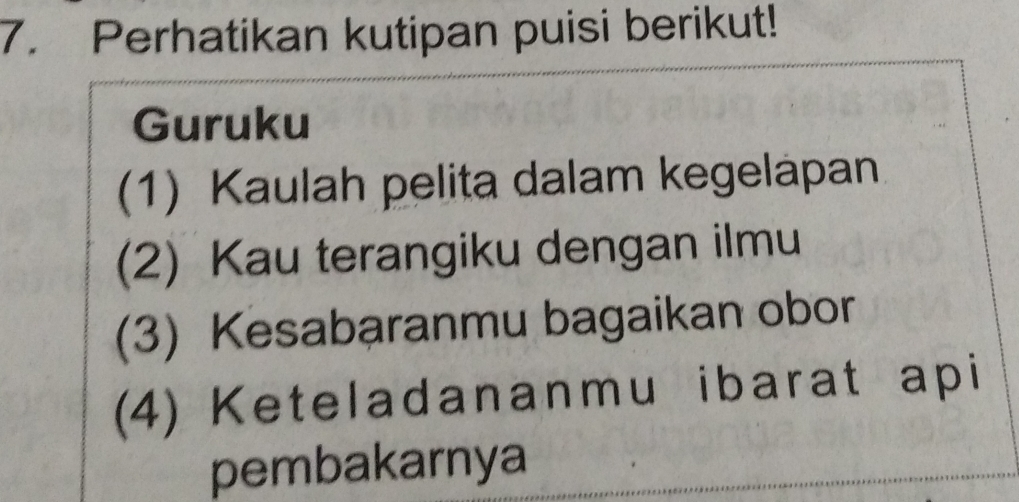 Perhatikan kutipan puisi berikut! 
Guruku 
(1) Kaulah pelita dalam kegelapan 
(2) Kau terangiku dengan ilmu 
(3) Kesabaranmu bagaikan obor 
(4) Keteladananmu ibarat api 
pembakarnya