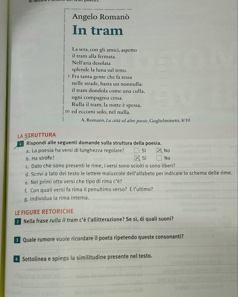 Angelo Romanò
In tram
La sera, con gli amici, aspetto
_
il tram alla fermata.
_
Nellaria desolata
_
splende la luna sul tetto.
_
5 Fra tanta gente che fa ressa
_
nelle strade, basta un nonnulla:
_
il tram dondola come una culla,
_
ogni compagnia cessa.
Rulla il tram, la notte è spessa,
_
10 ed eccomi solo, nel nulla.
A. Romanò, La città ed altre poesie, Guglielminetti, 8/10
LA SIRUTTURA
Rispondi alle seguenti domande sulla struttura della poesia.
a. La poesia ha versi di lunghezza regolare? Sì No
b. Ha strofe? sì No
c. Dato che sono presenti le rime, i versi sono sciolti o sono liberi?_
d. Scrivi a lato del testo le lettere maiuscole dell’alfabeto per indicare lo schema delle rime.
e. Nei primi otto versi che tipo di rima c'è?_
f. Con quali versi fa rima il penultimo verso? E l’ultimo?_
g. Individua la rima interna._
LE FIGURE RETORICHE
_
2ª Nella frase rulla il tram c'è l'allitterazione? Se sì, di quali suoni?
_
3 Quale rumore vuole ricordare il poeta ripetendo queste consonanti?
_
4 Sottolinea e spiega la similitudine presente nel testo.
_
_