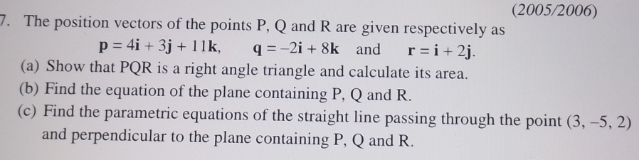 (2005/2006) 
7. The position vectors of the points P, Q and R are given respectively as
p=4i+3j+11k, q=-2i+8k and r=i+2j. 
(a) Show that PQR is a right angle triangle and calculate its area. 
(b) Find the equation of the plane containing P, Q and R. 
(c) Find the parametric equations of the straight line passing through the point (3,-5,2)
and perpendicular to the plane containing P, Q and R.