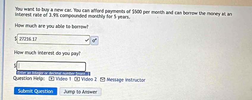 You want to buy a new car. You can afford payments of $500 per month and can borrow the money at an 
interest rate of 3.9% compounded monthly for 5 years. 
How much are you able to borrow? 
S 27216.17 sigma^4 
How much interest do you pay? 
S 
Enter an integer or decimal number [more..] 
Question Help: Video 1 - Video 2 Message instructor 
Submit Question Jump to Answer