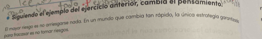 Siguiendo el ejemplo del ejercicio anterior, cambía el pensamiento. 
El mayor riesgo es no arriesgarse nada. En un mundo que cambia tan rápido, la única estrategía garantizado 
para fracasar es no tomar riesgos.