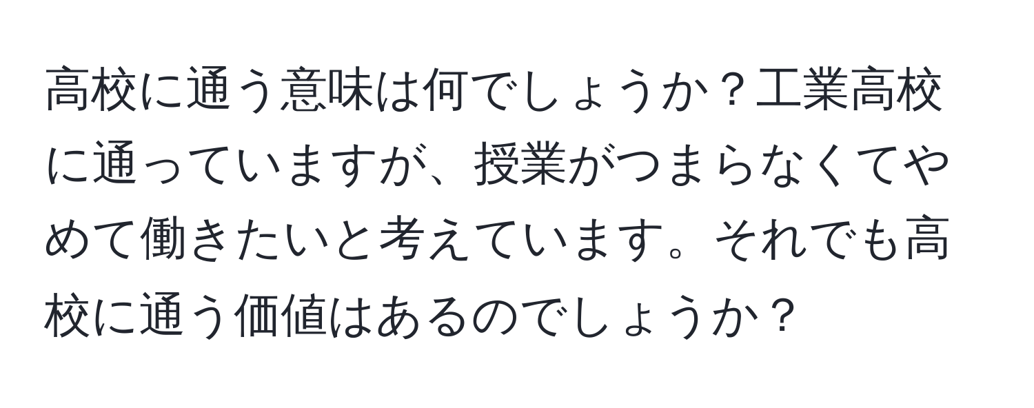 高校に通う意味は何でしょうか？工業高校に通っていますが、授業がつまらなくてやめて働きたいと考えています。それでも高校に通う価値はあるのでしょうか？