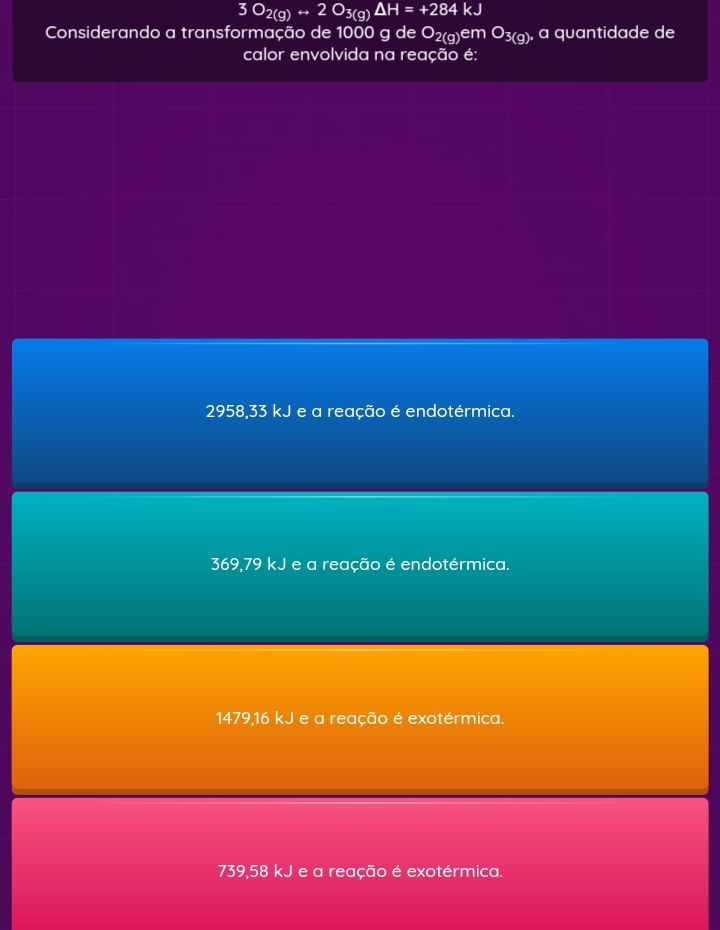3O_2(g)rightarrow 2O_3(g)Delta H=+284kJ
Considerando a transformação de 1000 g de O_2(g)emO_3(g) , a quantidade de
calor envolvida na reação é:
2958,33 kJ e a reação é endotérmica.
369,79 kJ e a reação é endotérmica.
1479,16 kJ e a reação é exotérmica.
739,58 kJ e a reação é exotérmica.