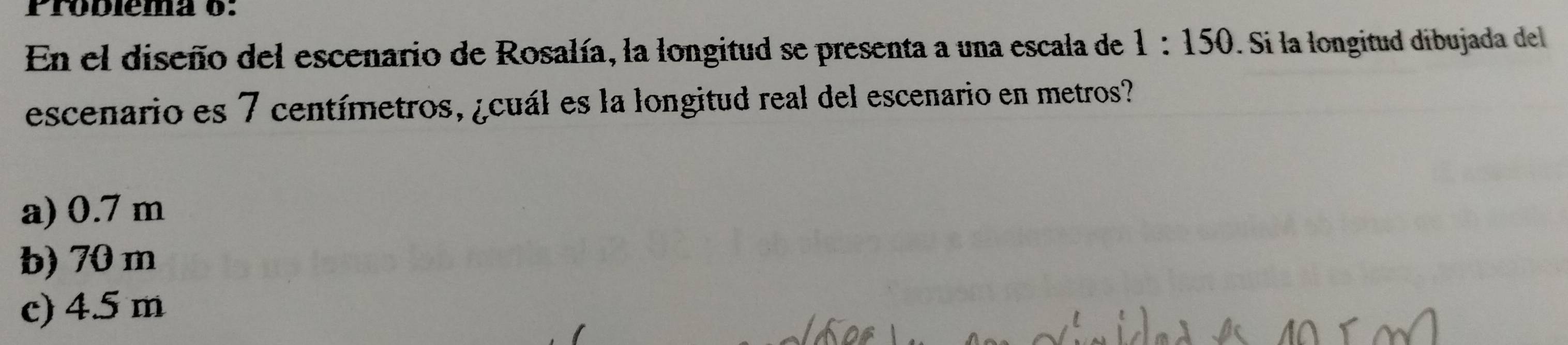 Probléma o:
En el diseño del escenario de Rosalía, la longitud se presenta a una escala de 1:150. Si la longitud díbujada del
escenario es 7 centímetros, ¿cuál es la longitud real del escenario en metros?
a) 0.7 m
b) 70 m
c) 4.5 m