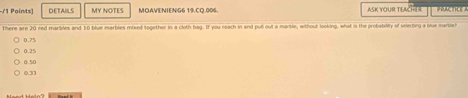 DETAILS MY NOTES MOAVENIENG6 19.CQ.006. ASK YOUR TEACHER PRACTICE A
There are 20 red marbles and 10 blue marbles mixed together in a cloth bag. If you reach in and pull out a marble, without looking, what is the probability of selecting a blue marble
0.75
0.25
0.50
0.33
Nead Heln? Qasd it