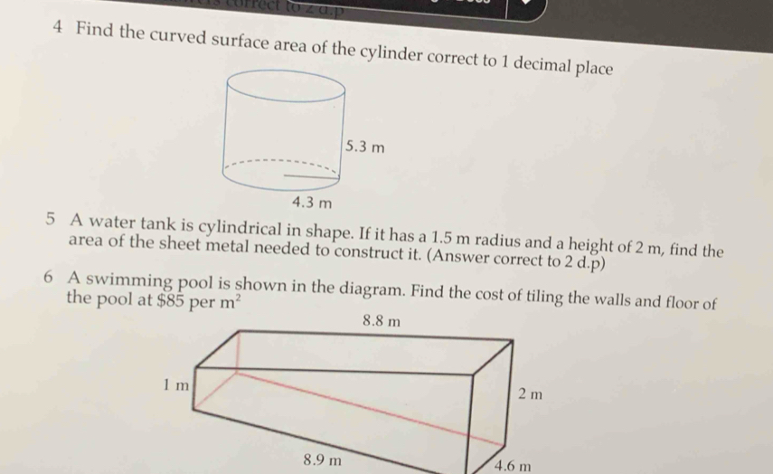 1s correct to z a.p 
4 Find the curved surface area of the cylinder correct to 1 decimal place 
5 A water tank is cylindrical in shape. If it has a 1.5 m radius and a height of 2 m, find the 
area of the sheet metal needed to construct it. (Answer correct to 2 d.p) 
6 A swimming pool is shown in the diagram. Find the cost of tiling the walls and floor of 
the pool at $85 per m^2
4.6 m