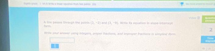 tusdn grain AA,9 Write a linear equation from two paints 219 Yay have proes to haveel 
Videa Œ 
A line passes through the points (2,-2) and (3,-9). Write its equation in slope-intercept r 
form. 
Write your answer using integers, proper fractions, and improper fractions in simplest form. 
e 
∞ 01