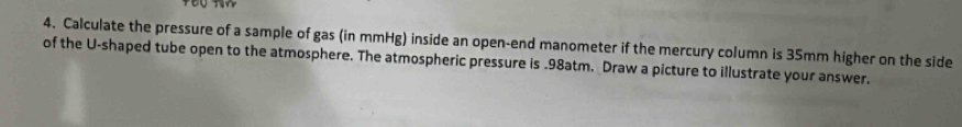 Calculate the pressure of a sample of gas (in mmHg) inside an open-end manometer if the mercury column is 35mm higher on the side 
of the U-shaped tube open to the atmosphere. The atmospheric pressure is . 98atm. Draw a picture to illustrate your answer.