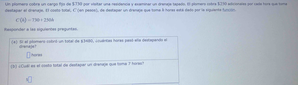 Un plomero cobra un cargo fijo de $730 por visitar una residencia y examinar un drenaje tapado. El plomero cobra $250 adicionales por cada hora que toma 
destapar el drenaje. El costo total, C (en pesos), de destapar un drenaje que toma á horas está dado por la siguiente función.
C(h)=730+250h
Responder a las siguientes preguntas. 
(a) Si el plomero cobró un total de $3480, ¿cuántas horas pasó ella destapando el 
drenaje? 
horas 
(b) ¿Cuál es el costo total de destapar un drenaje que toma 7 horas?