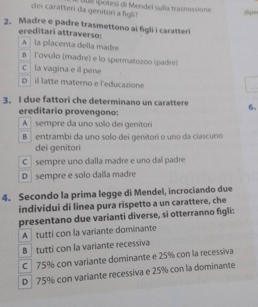 ue i otesi di Mendel sulla trasmissione
dei caratteri da genitori a figli?
dipe
2. Madre e padre trasmettono ai figli i caratteri
ereditari attraverso:
A la placenta della madre
B l'ovulo (madre) e lo spermatozoo (padre)
c la vagina e il pene
D il latte materno e l'educazione
3. I due fattori che determinano un carattere
6.
ereditario provengono:
A sempre da uno solo dei genitori
B entrambi da uno solo dei genitori o uno da ciascuno
dei genitori
C sempre uno dalla madre e uno dal padre
D sempre e solo dalla madre
4. Secondo la prima legge di Mendel, incrociando due
individui di linea pura rispetto a un carattere, che
presentano due varianti diverse, si otterranno fgli:
A tutti con la variante dominante
B tutti con la variante recessiva
C 75% con variante dominante e 25% con la recessiva
D 75% con variante recessiva e 25% con la dominante