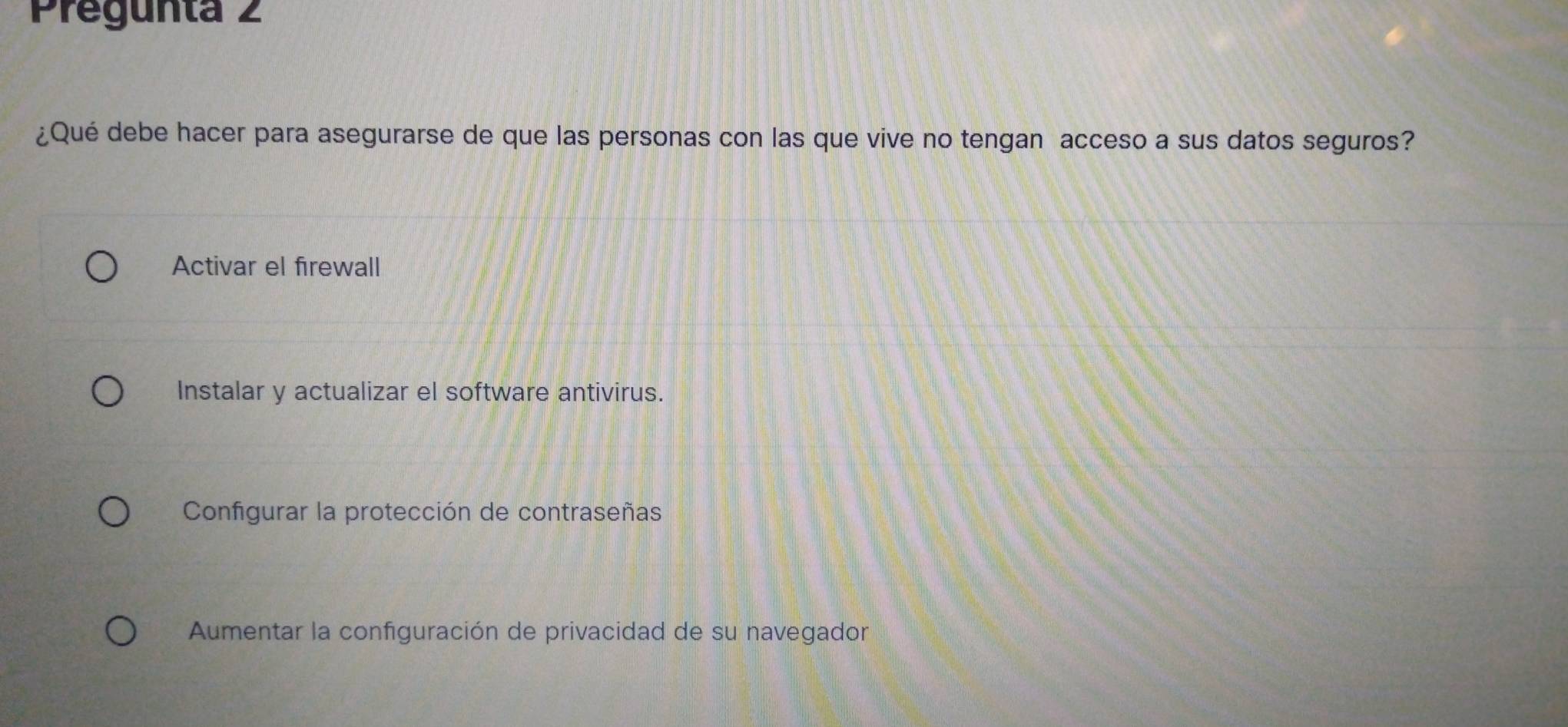 Pregunta 2
¿Qué debe hacer para asegurarse de que las personas con las que vive no tengan acceso a sus datos seguros?
Activar el firewall
Instalar y actualizar el software antivirus.
Configurar la protección de contraseñas
Aumentar la configuración de privacidad de su navegador