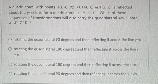 A quadrilateral with points A(1,4), B(5,4), C(4,3) , and D(2,2) is reflected
about the y-axis to form quadrilateral A'B'C'D'. Which of these
sequences of transformations will also carry the quadrilateral ABCD onto
A'B'C'D' ?
rotating the quadrilateral 90 degrees and then reflecting it across the line y=x
rotating the quadrilateral 180 degrees and then reflecting it across the line y
=x
rotating the quadrilateral 180 degrees and then reflecting it across the x-axis
rotating the quadrilateral 90 degrees and then reflecting it across the x-axis