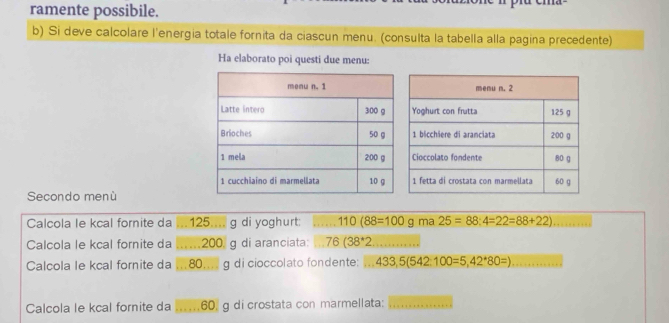 ramente possibile. 
b) Si deve calcolare l'energia totale fornita da ciascun menu. (consulta la tabella alla pagina precedente) 
Ha elaborato poi questi due menu: 
Secondo menù 
Calcola le kcal fornite da .. 125....g di yoghurt: _ 110(88=100g ma 25=88:4=22=88+22) _ 
Calcola le kcal fornite da _ 200 g di aranciata: 76(38^*2 _ 
Calcola le kcal fornite da 80.... g di cioccolato fondente: ^circ  433,5(542:100=5,42^*80=) _ 
Calcola le kcal fornite da _ 60, g di crostata con marmellata:_