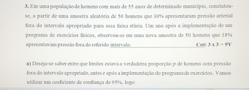 Em uma população de homens com mais de 55 anos de determinado município, constatou- 
se, a partir de uma amostra aleatória de 50 homens que 30% apresentaram pressão arterial 
fora do intervalo apropriado para essa faixa etária. Um ano após a implementação de um 
programa de exercícios físicos, observou-se em uma nova amostra de 50 homens que 18%
apresentavam pressão fora do referido intervalo. Cot: 3* 3=9V
a) Deseja-se saber entre que limites estava a verdadeira proporção p de homens com pressão 
fora do intervalo apropriado, antes e após a implementação do programa de exercícios. Vamos 
utilizar um coeficiente de confiança de 95%, logo: