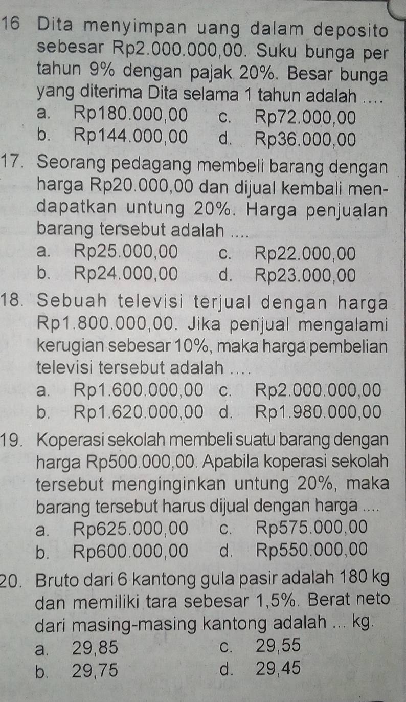 Dita menyimpan uang dalam deposito
sebesar Rp2.000.000,00. Suku bunga per
tahun 9% dengan pajak 20%. Besar bunga
yang diterima Dita selama 1 tahun adalah ....
a. Rp180.000,00 c. Rp72.000,00
b. Rp144.000,00 d. Rp36.000,00
17. Seorang pedagang membeli barang dengan
harga Rp20.000,00 dan dijual kembali men-
dapatkan untung 20%. Harga penjualan
barang tersebut adalah ....
a. Rp25.000,00 c. Rp22.000,00
b. Rp24.000,00 d. Rp23.000,00
18. Sebuah televisi terjual dengan harga
Rp1.800.000,00. Jika penjual mengalami
kerugian sebesar 10%, maka harga pembelian
televisi tersebut adalah ... .
a. Rp1.600.000,00 0 c. Rp2.000.000,00
b. Rp1.620.000,00 d. Rp1.980.000,00
19. Koperasi sekolah membeli suatu barang dengan
harga Rp500.000,00. Apabila koperasi sekolah
tersebut menginginkan untung 20%, maka
barang tersebut harus dijual dengan harga ....
a. Rp625.000,00 c. Rp575.000,00
b. Rp600.000,00 d. Rp550.000,00
20. Bruto dari 6 kantong gula pasir adalah 180 kg
dan memiliki tara sebesar 1,5%. Berat neto
dari masing-masing kantong adalah ... kg.
a. 29,85 c. 29,55
b. 29,75 d. 29,45