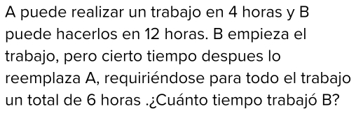 A puede realizar un trabajo en 4 horas y B 
puede hacerlos en 12 horas. B empieza el 
trabajo, pero cierto tiempo despues lo 
reemplaza A, requiriéndose para todo el trabajo 
un total de 6 horas .¿Cuánto tiempo trabajó B?