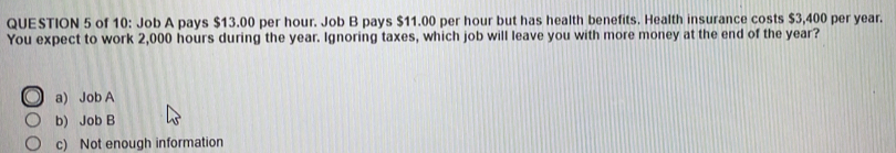 of 10: Job A pays $13.00 per hour. Job B pays $11.00 per hour but has health benefits. Health insurance costs $3,400 per year.
You expect to work 2,000 hours during the year. Ignoring taxes, which job will leave you with more money at the end of the year?
a) Job A
b) Job B
c) Not enough information